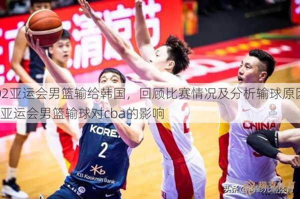 02亚运会男篮输给韩国，回顾比赛情况及分析输球原因  亚运会男篮输球对cba的影响